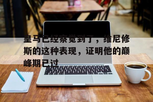 od体育下载-关于皇马已经察觉到了，维尼修斯的这种表现，证明他的巅峰期已过的信息